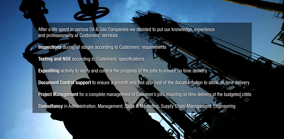 After a life spent in various Oil & Gas Companies we decided to put our knowledge, experience and professionality at Customers' services:
Inspections during all stages according to Customers' requirements
Testing and NDE according to Customers' specifications
Expediting activity to verify and control the progress of the jobs to ensure on time delivery
Document Control support to ensure a smooth and fast approval of the documentation to allow on time delivery 
Project Management for a complete management of Customer's jobs ensuring on time delivery at the budgeted costs
Consultancy in Administration, Management, Sales & Marketing, Supply Chain Management, Engineering