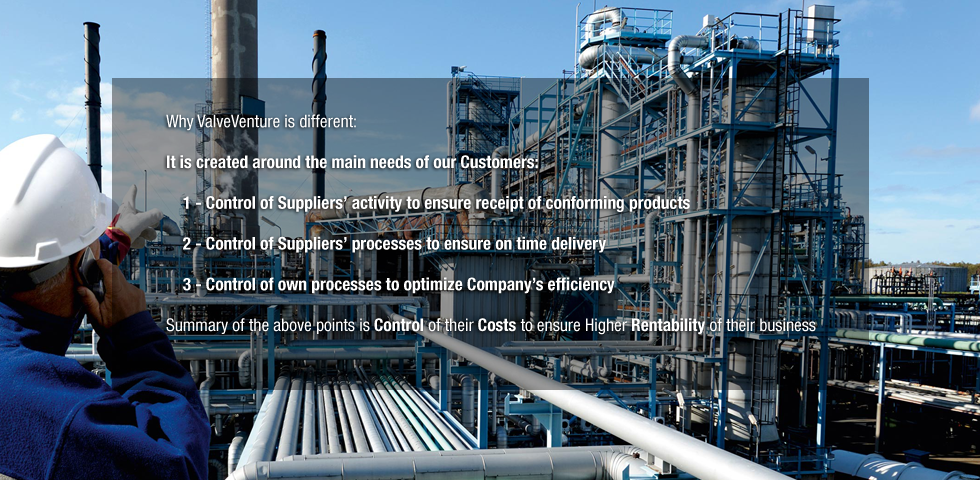 Why ValveVenture is different:
It is created around the main needs of our Customers:
Control of Suppliers' activity to ensure receipt of conforming products
Control of Suppliers' processes to ensure on time delivery
Control of own processes to optimize Company's efficiency
Summary of the above points is Control of their Costs to ensure Higher Rentability of their business